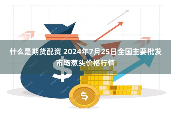 什么是期货配资 2024年7月25日全国主要批发市场葱头价格行情