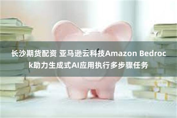 长沙期货配资 亚马逊云科技Amazon Bedrock助力生成式AI应用执行多步骤任务