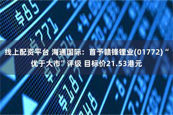 线上配资平台 海通国际：首予赣锋锂业(01772)“优于大市”评级 目标价21.53港元