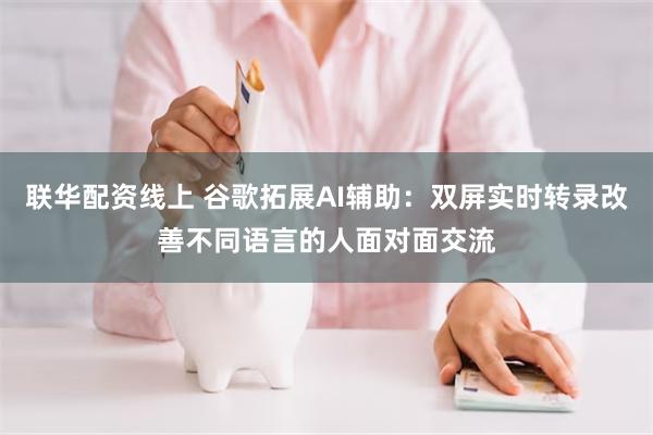 联华配资线上 谷歌拓展AI辅助：双屏实时转录改善不同语言的人面对面交流