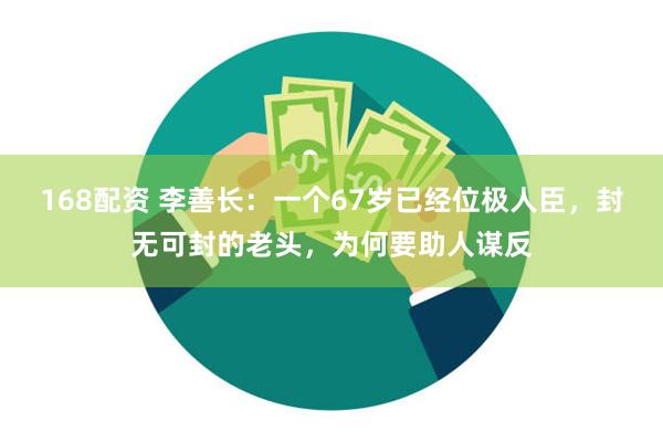 168配资 李善长：一个67岁已经位极人臣，封无可封的老头，为何要助人谋反