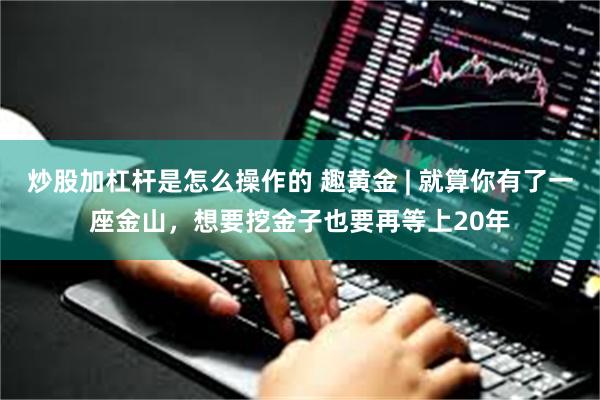 炒股加杠杆是怎么操作的 趣黄金 | 就算你有了一座金山，想要挖金子也要再等上20年