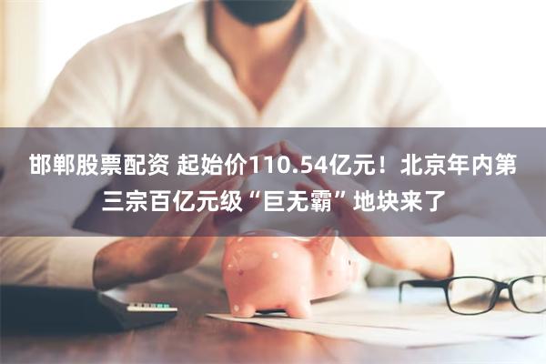 邯郸股票配资 起始价110.54亿元！北京年内第三宗百亿元级“巨无霸”地块来了