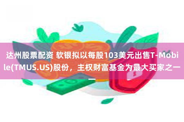 达州股票配资 软银拟以每股103美元出售T-Mobile(TMUS.US)股份，主权财富基金为最大买家之一