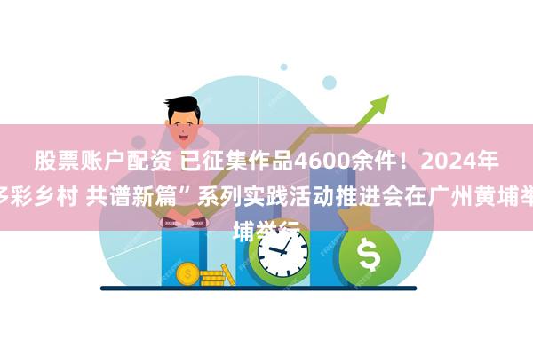 股票账户配资 已征集作品4600余件！2024年“多彩乡村 共谱新篇”系列实践活动推进会在广州黄埔举行