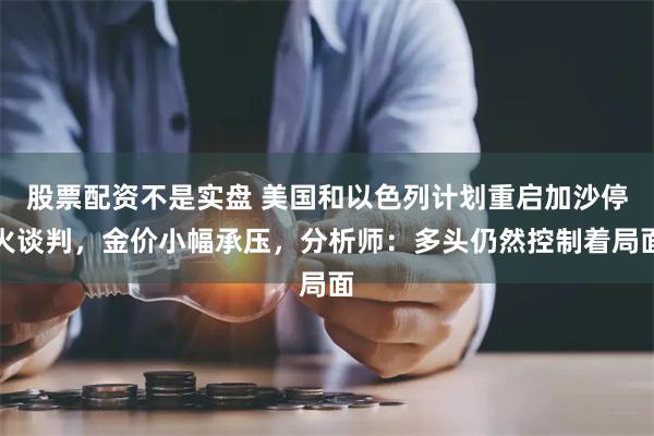 股票配资不是实盘 美国和以色列计划重启加沙停火谈判，金价小幅承压，分析师：多头仍然控制着局面