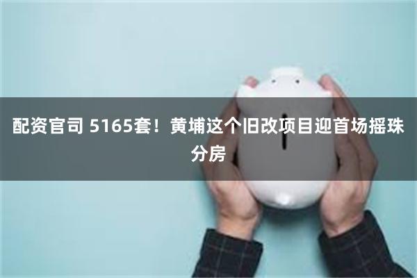 配资官司 5165套！黄埔这个旧改项目迎首场摇珠分房