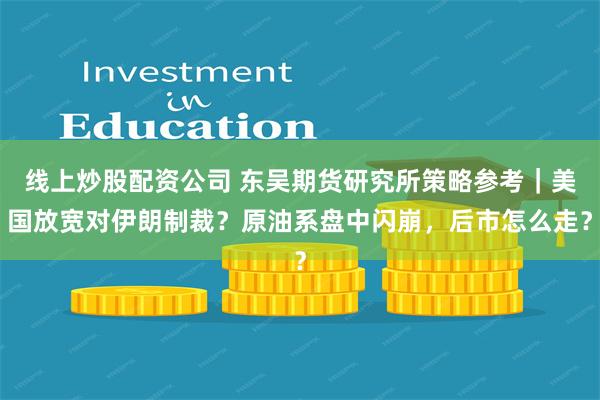 线上炒股配资公司 东吴期货研究所策略参考｜美国放宽对伊朗制裁？原油系盘中闪崩，后市怎么走？