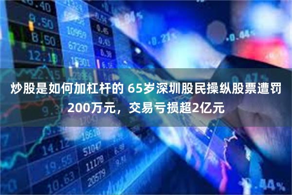 炒股是如何加杠杆的 65岁深圳股民操纵股票遭罚200万元，交易亏损超2亿元