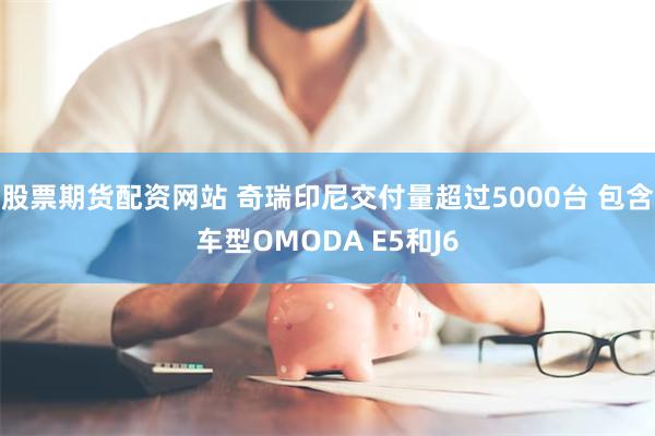 股票期货配资网站 奇瑞印尼交付量超过5000台 包含车型OMODA E5和J6