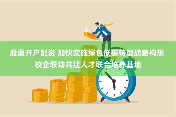 股票开户配资 加快实施绿色低碳转型战略构想 校企联动共建人才联合培养基地