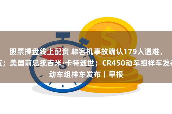 股票操盘线上配资 韩客机事故确认179人遇难，波音回应；美国前总统吉米·卡特逝世；CR450动车组样车发布丨早报