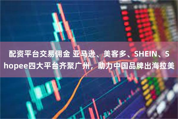 配资平台交易佣金 亚马逊、美客多、SHEIN、Shopee四大平台齐聚广州，助力中国品牌出海拉美