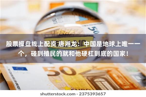 股票操盘线上配资 唐湘龙：中国是地球上唯一一个，碰到殖民的就和他硬杠到底的国家！