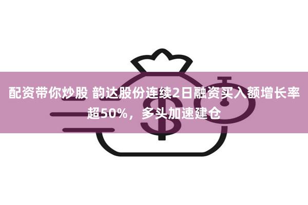 配资带你炒股 韵达股份连续2日融资买入额增长率超50%，多头加速建仓